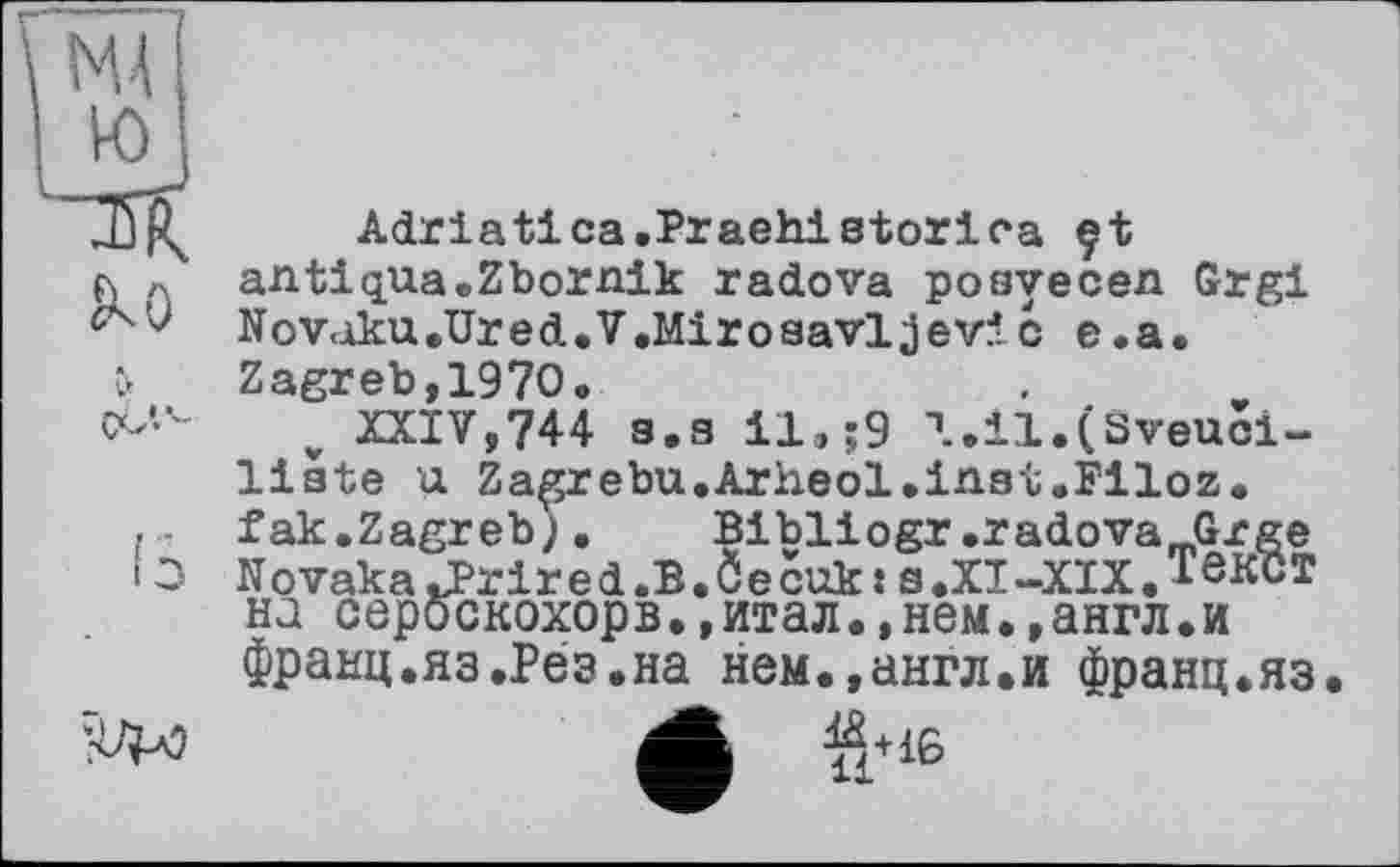 ﻿Adriatica.PraehiBtorlc-a çt antiqua.Zbornik radova posyecen Grgi Novoku.Ured.V.Mirosavljevic e.a. Zagreb,1970.
„ XXIV,744 s.a il.;9 l.il.(Sveuci-liate u Zagrebu.Arheol.inst.Filoz. fak.Zagreb;•	Bibliogr,radova_Grge
Novaka«uPrired.B.ÔecukJ s.XI-XIX.TôKCT на сероскохорв.,итал.»нем.»англ.и франц.яа.Рез.на нем.,англ.и франц.яз